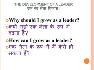 THE DEVELOPMENT OF A LEADER 
एक का नेता ववकास। 
Why should I grow as a leader? 
क्यों मुझेएक नेता के रूप में 
बढना है? 
How can I grow as a leader? 
एक नेता के रूप में मैं कैसे हो 
सकता हैं? 
 