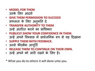 • MODEL FOR THEM 
उनके लिए आदशण 
• GIVE THEM PERMISSION TO SUCCEED 
सफिता के लिए अनुमनत दे 
• TRANSFER AUTHORITY TO THEM 
उन्हें अांतररत करने का प्राधिकार 
• PUBLICLY SHOW YOUR CONFIDENCE IN THEM. 
उन्हें अपने ववश्वास में सावणजननक रूप से यह ठदिाना 
• SUPPLY THEM WITH FEEDBACK. 
• उनसे फीडबैक आपूनतण 
• RELEASE THEM TO CONTINUE ON THEIR OWN. 
• उन्हें अपने को जार रिने के लिए है। 
* What you do to others it will done unto you. 
 