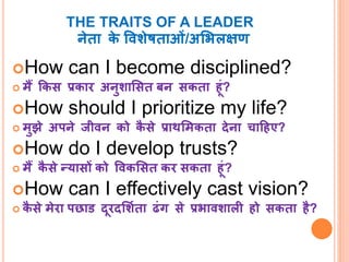 THE TRAITS OF A LEADER 
नेता के ववशेषताओं/अभिलक्षण 
How can I become disciplined? 
 मैं ककस प्रकार अनुशाभसत बन सकता ह ं? 
How should I prioritize my life? 
 मुझे अपने जीवन को कैसे प्राथभमकता देना चाहहए? 
How do I develop trusts? 
 मैं कैसेन्यासों को ववकभसत कर सकता ह ं? 
How can I effectively cast vision? 
 कैसेमेरा पछाड द रदभशिता ढंग से प्रिावशाली हो सकता है? 
 