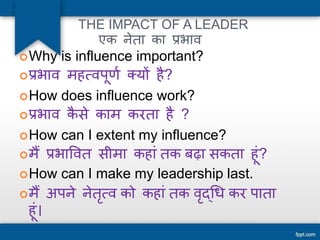 THE IMPACT OF A LEADER 
एक नेता का प्रभाव 
Why is influence important? 
प्रभाव महत्वपूर्ण क्यों है? 
How does influence work? 
प्रभाव कैसे काम करता है ? 
How can I extent my influence? 
मैं प्रभाववत सीमा कहाांतक बढ़ा सकता हूां? 
How can I make my leadership last. 
मैं अपने नेतृत्व को कहाांतक वृद्धि कर पाता 
हूां। 
 