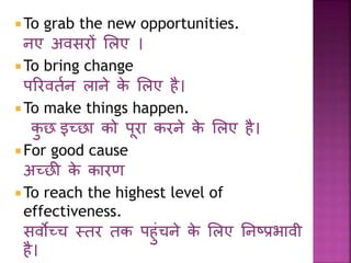 To grab the new opportunities. 
नए अवसरों लिए । 
To bring change 
पररवतणन िाने के लिए है। 
To make things happen. 
कुछ इच्छा को पूरा करने के लिए है। 
 For good cause 
अच्छी के कारर् 
To reach the highest level of 
effectiveness. 
सवोच्च स्तर तक पहुांचने के लिए ननष्प्प्रभावी 
है। 
 
