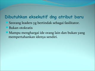 Dibutuhkan eksekutif dng atribut baru 
Seorang leaders yg bertindak sebagai fasilitator. 
Bukan otokratis 
Mampu menghargai ide orang lain dan bukan yang 
mempertahankan idenya sendiri. 
 