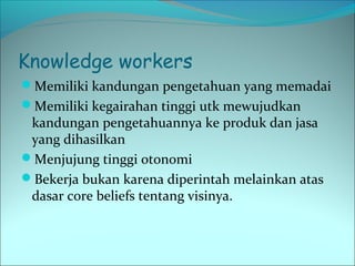 Knowledge workers 
Memiliki kandungan pengetahuan yang memadai 
Memiliki kegairahan tinggi utk mewujudkan 
kandungan pengetahuannya ke produk dan jasa 
yang dihasilkan 
Menjujung tinggi otonomi 
Bekerja bukan karena diperintah melainkan atas 
dasar core beliefs tentang visinya. 
 