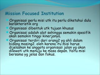 Mission Focused Institution 
Organisasi perlu misi utk itu perlu diketahui dulu 
karakteristik org 
Organisasi dibentuk utk tujuan khusus 
Organisasi adalah alat sehingga semakin spesifik 
akan semakin tinggi kinerjanya. 
Organisasi terdiri dari orang2 yg ahli dalam 
bidang masing2. oleh karena itu misi harus 
dijelaskan ke anggota organisasi jalan yg akan 
dilewati utk menuju ke masa depan. Yaitu misi 
bersama yg jelas dan fokus. 
 