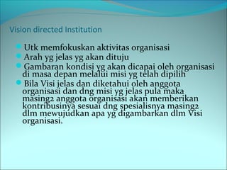 Vision directed Institution 
Utk memfokuskan aktivitas organisasi 
Arah yg jelas yg akan dituju 
Gambaran kondisi yg akan dicapai oleh organisasi 
di masa depan melalui misi yg telah dipilih 
Bila Visi jelas dan diketahui oleh anggota 
organisasi dan dng misi yg jelas pula maka 
masing2 anggota organisasi akan memberikan 
kontribusinya sesuai dng spesialisnya masing2 
dlm mewujudkan apa yg digambarkan dlm Visi 
organisasi. 
 