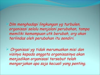 Dlm menghadapi lingkungan yg turbulen, 
organisasi selalu menjalani perubahan, tampa 
memiliki kemampuan utk berubah, org akan 
terlindas oleh perubahan itu sendiri. 
 Organisasi yg tidak merumuskan misi dan 
visinya kepada anggota organisasinya akan 
menjadikan organisasi tersebut telah 
mengerjakan apa saja kecuali yang penting. 
 