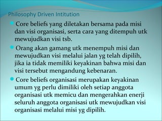 Philosophy Driven Intitution 
Core beliefs yang diletakan bersama pada misi 
dan visi organisasi, serta cara yang ditempuh utk 
mewujudkan visi tsb. 
Orang akan gamang utk menempuh misi dan 
mewujudkan visi melalui jalan yg telah dipilih, 
jika ia tidak memiliki keyakinan bahwa misi dan 
visi tersebut mengandung kebenaran. 
Core beliefs organisasi merupakan keyakinan 
umum yg perlu dimiliki oleh setiap anggota 
organisasi utk memicu dan mengerahkan enerji 
seluruh anggota organisasi utk mewujudkan visi 
organisasi melalui misi yg dipilih. 
 