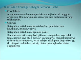 Biliefs dan Courage sebagai Pemacu Usaha 
Core Biliefs 
mampu memicu dan mengerahkan enerji seluruh anggota 
organisasi dlm mewujudkan visi organisasi melalui misi yang 
telah dipilih. 
Courage 
Keteguhan hati dlm mempertahankan pendirian dan 
keyakinan, prinsip, visinya. 
Keteguhan hati dlm mengambil posisi 
Kemampuan utk mengubah pikiran, mengatakan saya tidak 
tahu, namun saya akan mencari jawabannya, mengakuai bahwa 
dirinya tidak sempurna, tetap belajar, tidak puas dng sukses yg 
tlh dicapai, meletakan prinsip diatas prasangka dan diatas 
ekspediensi 
 