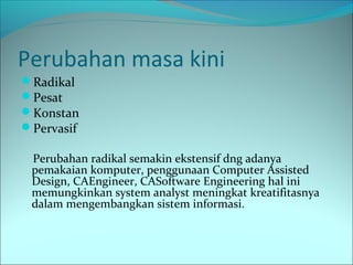 Perubahan masa kini 
Radikal 
Pesat 
Konstan 
Pervasif 
Perubahan radikal semakin ekstensif dng adanya 
pemakaian komputer, penggunaan Computer Assisted 
Design, CAEngineer, CASoftware Engineering hal ini 
memungkinkan system analyst meningkat kreatifitasnya 
dalam mengembangkan sistem informasi. 
 