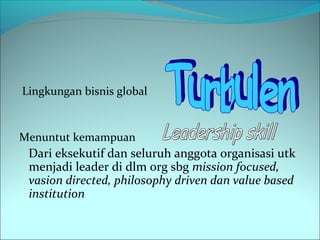 Lingkungan bisnis global 
Menuntut kemampuan 
Dari eksekutif dan seluruh anggota organisasi utk 
menjadi leader di dlm org sbg mission focused, 
vasion directed, philosophy driven dan value based 
institution 
 