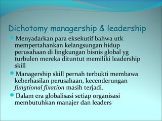 Dichotomy managership & leadership 
Menyadarkan para eksekutif bahwa utk 
mempertahankan kelangsungan hidup 
perusahaan di lingkungan bisnis global yg 
turbulen mereka dituntut memiliki leadership 
skill 
Managership skill pernah terbukti membawa 
keberhasilan perusahaan, kecenderungan 
fungtional fixation masih terjadi. 
Dalam era globalisasi setiap organisasi 
membutuhkan manajer dan leaders 
 