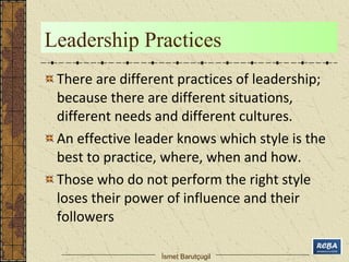 Leadership Practices 
There are different practices of leadership; 
because there are different situations, 
different needs and different cultures. 
An effective leader knows which style is the 
best to practice, where, when and how. 
Those who do not perform the right style 
loses their power of influence and their 
followers 
İsmet Barutçugil 
 