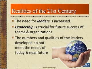 RReeaalliittiieess ooff tthhee 2211sstt CCeennttuurryy 
The need for leaders is increased. 
Leadership is crucial for future success of 
teams & organizations 
The numbers and qualities of the leaders 
developed do not 
meet the needs of 
today & near future 
İsmet Barutcugil 
 