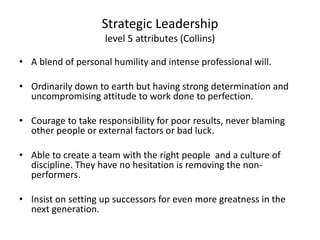 Strategic Leadership 
level 5 attributes (Collins) 
• A blend of personal humility and intense professional will. 
• Ordinarily down to earth but having strong determination and 
uncompromising attitude to work done to perfection. 
• Courage to take responsibility for poor results, never blaming 
other people or external factors or bad luck. 
• Able to create a team with the right people and a culture of 
discipline. They have no hesitation is removing the non-performers. 
• Insist on setting up successors for even more greatness in the 
next generation. 
 