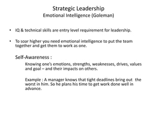Strategic Leadership 
Emotional Intelligence (Goleman) 
• IQ & technical skills are entry level requirement for leadership. 
• To soar higher you need emotional intelligence to put the team 
together and get them to work as one. 
Self-Awareness : 
Knowing one’s emotions, strengths, weaknesses, drives, values 
and goal – and their impacts on others. 
Example : A manager knows that tight deadlines bring out the 
worst in him. So he plans his time to get work done well in 
advance. 
 