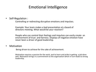 Emotional Intelligence 
• Self-Regulation : 
Controlling or redirecting disruptive emotions and impulses. 
Example: Your team makes a bad presentation at a board of 
directors meeting. What would be your reaction? 
People who can control their feelings and impulses can easily create an 
environment of trust and fairness. Displays of negative emotion have 
never been a driver of good leadership. 
• Motivation 
Being driven to achieve for the sake of achievement. 
Motivation requires a passion for the work, zeal to learn and pride in getting a job done 
well. Motivation brings in a commitment to the organization which in turn leads to strong 
leadership. 
 