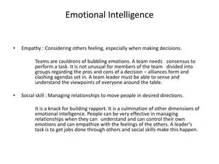 Emotional Intelligence 
• Empathy : Considering others feeling, especially when making decisions. 
Teams are cauldrons of bubbling emotions. A team needs consensus to 
perform a task. It is not unusual for members of the team divided into 
groups regarding the pros and cons of a decision – alliances form and 
clashing agendas set in. A team leader must be able to sense and 
understand the viewpoints of everyone around the table. 
• Social skill : Managing relationships to move people in desired directions. 
It is a knack for building rapport. It is a culmination of other dimensions of 
emotional intelligence. People can be very effective in managing 
relationships when they can understand and can control their own 
emotions and can empathize with the feelings of the others. A leader’s 
task is to get jobs done through others and social skills make this happen. 
 