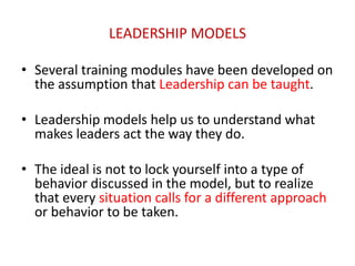 LEADERSHIP MODELS 
• Several training modules have been developed on 
the assumption that Leadership can be taught. 
• Leadership models help us to understand what 
makes leaders act the way they do. 
• The ideal is not to lock yourself into a type of 
behavior discussed in the model, but to realize 
that every situation calls for a different approach 
or behavior to be taken. 
 