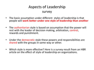 Aspects of Leadership 
survey 
• The basic assumption under different styles of leadership is that 
people will work better under one style of leadership than another 
• The authoritarian style is based on assumption that the power will 
rest with the leader of decision making, arbitration, control, 
rewards and punishment. 
• Under the democratic style these powers and responsibilities are 
shared with the groups in some way or other. 
• Which style is more effective? Here is a survey result from an HBR 
article on the effect of style of leadership on organizations. 
 