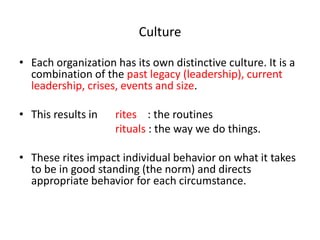 Culture 
• Each organization has its own distinctive culture. It is a 
combination of the past legacy (leadership), current 
leadership, crises, events and size. 
• This results in rites : the routines 
rituals : the way we do things. 
• These rites impact individual behavior on what it takes 
to be in good standing (the norm) and directs 
appropriate behavior for each circumstance. 
 