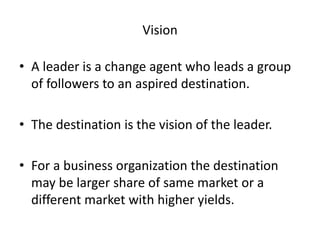 Vision 
• A leader is a change agent who leads a group 
of followers to an aspired destination. 
• The destination is the vision of the leader. 
• For a business organization the destination 
may be larger share of same market or a 
different market with higher yields. 
 