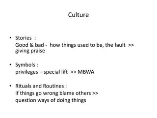 Culture 
• Stories : 
Good & bad - how things used to be, the fault >> 
giving praise 
• Symbols : 
privileges – special lift >> MBWA 
• Rituals and Routines : 
If things go wrong blame others >> 
question ways of doing things 
 