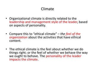 Climate 
• Organizational climate is directly related to the 
leadership and management style of the leader, based 
on aspects of personality. 
• Compare this to “ethical climate” – the feel of the 
organization about the activities that have ethical 
content. 
• The ethical climate is the feel about whether we do 
things right; or the feel of whether we behave the way 
we ought to behave. The personality of the leader 
impacts the climate. 
 