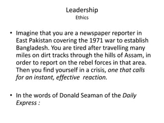 Leadership 
Ethics 
• Imagine that you are a newspaper reporter in 
East Pakistan covering the 1971 war to establish 
Bangladesh. You are tired after travelling many 
miles on dirt tracks through the hills of Assam, in 
order to report on the rebel forces in that area. 
Then you find yourself in a crisis, one that calls 
for an instant, effective reaction. 
• In the words of Donald Seaman of the Daily 
Express : 
 