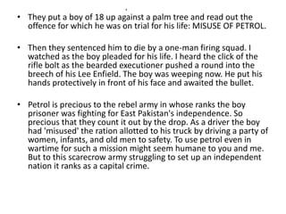 x 
• They put a boy of 18 up against a palm tree and read out the 
offence for which he was on trial for his life: MISUSE OF PETROL. 
• Then they sentenced him to die by a one-man firing squad. I 
watched as the boy pleaded for his life. I heard the click of the 
rifle bolt as the bearded executioner pushed a round into the 
breech of his Lee Enfield. The boy was weeping now. He put his 
hands protectively in front of his face and awaited the bullet. 
• Petrol is precious to the rebel army in whose ranks the boy 
prisoner was fighting for East Pakistan's independence. So 
precious that they count it out by the drop. As a driver the boy 
had 'misused' the ration allotted to his truck by driving a party of 
women, infants, and old men to safety. To use petrol even in 
wartime for such a mission might seem humane to you and me. 
But to this scarecrow army struggling to set up an independent 
nation it ranks as a capital crime. 
 