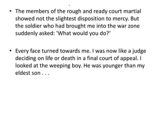 x 
• The members of the rough and ready court martial 
showed not the slightest disposition to mercy. But 
the soldier who had brought me into the war zone 
suddenly asked: 'What would you do?‘ 
• Every face turned towards me. I was now like a judge 
deciding on life or death in a final court of appeal. I 
looked at the weeping boy. He was younger than my 
eldest son . . . 
 