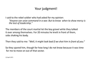 Your judgment! 
I said to the rebel soldier who had asked for my opinion: 
"Anyone can seize command in a war. But to know when to show mercy is 
the test of leadership." 
The members of the court martial let the boy grovel while they talked 
it over among themselves. For 20 minutes he knelt in front of them, 
sobs shaking his body. 
Then they said to me: "Well, it might look bad if we shot him in front of you.“ 
So they spared him, though for how long I do not know because it was time 
for me to move on out of that sector. 
15 April 1971 
 