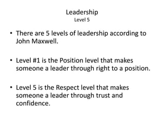 Leadership 
Level 5 
• There are 5 levels of leadership according to 
John Maxwell. 
• Level #1 is the Position level that makes 
someone a leader through right to a position. 
• Level 5 is the Respect level that makes 
someone a leader through trust and 
confidence. 
 