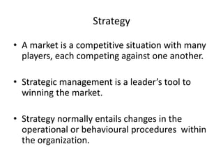 Strategy 
• A market is a competitive situation with many 
players, each competing against one another. 
• Strategic management is a leader’s tool to 
winning the market. 
• Strategy normally entails changes in the 
operational or behavioural procedures within 
the organization. 
 