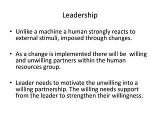 Leadership 
• Unlike a machine a human strongly reacts to 
external stimuli, imposed through changes. 
• As a change is implemented there will be willing 
and unwilling partners within the human 
resources group. 
• Leader needs to motivate the unwilling into a 
willing partnership. The willing needs support 
from the leader to strengthen their willingness. 
 