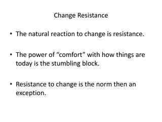 Change Resistance 
• The natural reaction to change is resistance. 
• The power of “comfort” with how things are 
today is the stumbling block. 
• Resistance to change is the norm then an 
exception. 
 