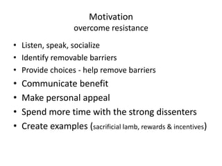Motivation 
overcome resistance 
• Listen, speak, socialize 
• Identify removable barriers 
• Provide choices - help remove barriers 
• Communicate benefit 
• Make personal appeal 
• Spend more time with the strong dissenters 
• Create examples (sacrificial lamb, rewards & incentives) 
 