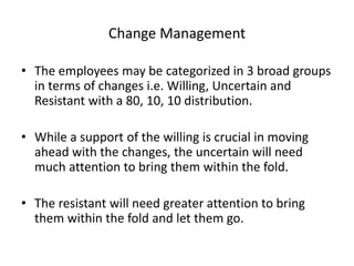 Change Management 
• The employees may be categorized in 3 broad groups 
in terms of changes i.e. Willing, Uncertain and 
Resistant with a 80, 10, 10 distribution. 
• While a support of the willing is crucial in moving 
ahead with the changes, the uncertain will need 
much attention to bring them within the fold. 
• The resistant will need greater attention to bring 
them within the fold and let them go. 
 