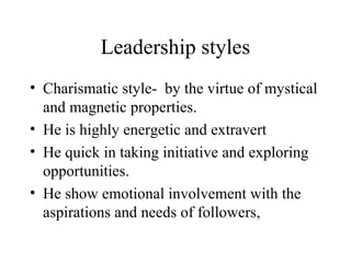 Leadership styles 
• Charismatic style- by the virtue of mystical 
and magnetic properties. 
• He is highly energetic and extravert 
• He quick in taking initiative and exploring 
opportunities. 
• He show emotional involvement with the 
aspirations and needs of followers, 
 