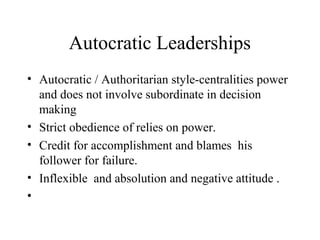 Autocratic Leaderships 
• Autocratic / Authoritarian style-centralities power 
and does not involve subordinate in decision 
making 
• Strict obedience of relies on power. 
• Credit for accomplishment and blames his 
follower for failure. 
• Inflexible and absolution and negative attitude . 
• 
 