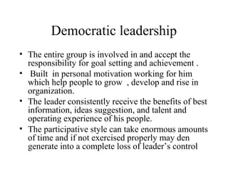 Democratic leadership 
• The entire group is involved in and accept the 
responsibility for goal setting and achievement . 
• Built in personal motivation working for him 
which help people to grow , develop and rise in 
organization. 
• The leader consistently receive the benefits of best 
information, ideas suggestion, and talent and 
operating experience of his people. 
• The participative style can take enormous amounts 
of time and if not exercised properly may den 
generate into a complete loss of leader’s control 
 