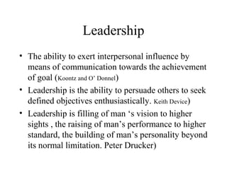 Leadership 
• The ability to exert interpersonal influence by 
means of communication towards the achievement 
of goal (Koontz and O’ Donnel) 
• Leadership is the ability to persuade others to seek 
defined objectives enthusiastically. Keith Device) 
• Leadership is filling of man ‘s vision to higher 
sights , the raising of man’s performance to higher 
standard, the building of man’s personality beyond 
its normal limitation. Peter Drucker) 
 