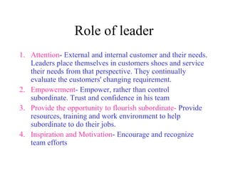 Role of leader 
1. Attention- External and internal customer and their needs. 
Leaders place themselves in customers shoes and service 
their needs from that perspective. They continually 
evaluate the customers' changing requirement. 
2. Empowerment- Empower, rather than control 
subordinate. Trust and confidence in his team 
3. Provide the opportunity to flourish subordinate- Provide 
resources, training and work environment to help 
subordinate to do their jobs. 
4. Inspiration and Motivation- Encourage and recognize 
team efforts 
 