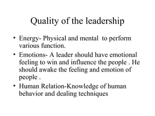 Quality of the leadership 
• Energy- Physical and mental to perform 
various function. 
• Emotions- A leader should have emotional 
feeling to win and influence the people . He 
should awake the feeling and emotion of 
people . 
• Human Relation-Knowledge of human 
behavior and dealing techniques 
 