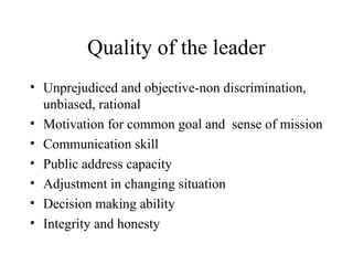 Quality of the leader 
• Unprejudiced and objective-non discrimination, 
unbiased, rational 
• Motivation for common goal and sense of mission 
• Communication skill 
• Public address capacity 
• Adjustment in changing situation 
• Decision making ability 
• Integrity and honesty 
 