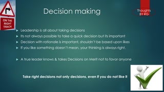 Decision making 
Leadership is all about taking decisions 
Its not always possible to take a quick decision but its important 
Decision with rationale is important, shouldn’t be based upon likes 
If you like something doesn’t mean, your thinking is always right. 
A true leader knows & takes Decisions on Merit not to favor anyone 
Take right decisions not only decisions, even if you do not like it  