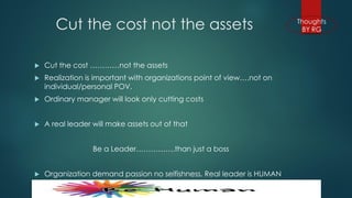 Cut the cost not the assets 
Cut the cost …………not the assets 
Realization is important with organizations point of view….not on individual/personal POV. 
Ordinary manager will look only cutting costs 
A real leader will make assets out of that 
Be a Leader…………….than just a boss 
Organization demand passion no selfishness. Real leader is HUMAN  