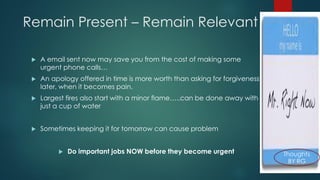 Remain Present –Remain Relevant 
A email sent now may save you from the cost of making some urgent phone calls… 
An apology offered in time is more worth than asking for forgiveness later, when it becomes pain. 
Largest fires also start with a minor flame…..can be done away with just a cup of water 
Sometimes keeping it for tomorrow can cause problem 
Do important jobs NOW before they become urgent  