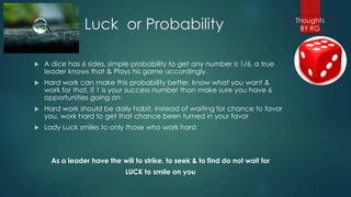 Luck or Probability 
A dice has 6 sides, simple probability to get any number is 1/6, a true leader knows that & Plays his game accordingly. 
Hard work can make this probability better, know what you want & work for that, if 1 is your success number than make sure you have 6 opportunities going on 
Hard work should be daily habit, instead of waiting for chance to favor you, work hard to get that chance been turned in your favor 
Lady Luck smiles to only those who work hard 
As a leader have the will to strike, to seek & to find do not wait for 
LUCK to smile on you  