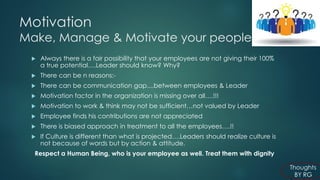 Motivation Make, Manage & Motivate your people 
Always there is a fair possibility that your employees are not giving their 100% a true potential….Leader should know? Why? 
There can be n reasons:- 
There can be communication gap....between employees & Leader 
Motivation factor in the organization is missing over all….!!! 
Motivation to work & think may not be sufficient…not valued by Leader 
Employee finds his contributions are not appreciated 
There is biased approach in treatment to all the employees….!! 
If Culture is different than what is projected….Leaders should realize culture is not because of words but by action & attitude. 
Respect a Human Being, who is your employee as well. Treat them with dignity  