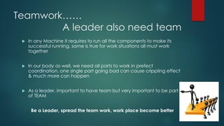 Teamwork…… A leader also need team 
In any Machine it requires to run all the components to make its successful running, same is true for work situations all must work together 
In our body as well, we need all parts to work in prefect coordination, one single part going bad can cause crippling effect & much more can happen 
As a leader, important to have team but very important to be part of TEAM 
Be a Leader, spread the team work, work place become better  